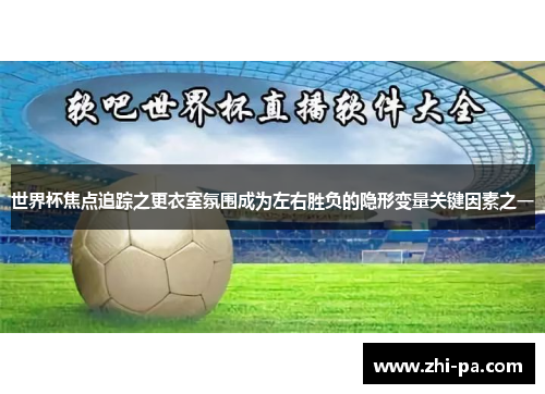 世界杯焦点追踪之更衣室氛围成为左右胜负的隐形变量关键因素之一