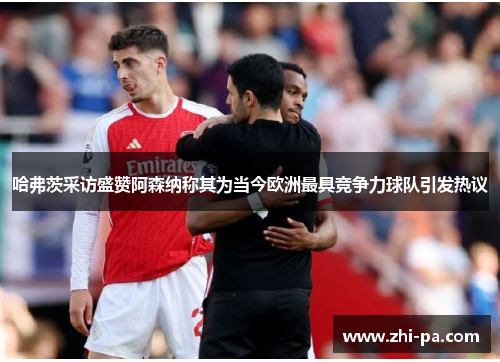 哈弗茨采访盛赞阿森纳称其为当今欧洲最具竞争力球队引发热议