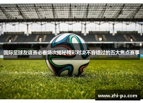国际足球友谊赛必看场次揭秘精彩对决不容错过的五大焦点赛事