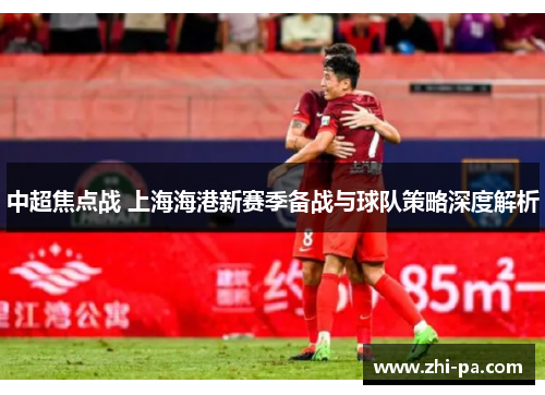 中超焦点战 上海海港新赛季备战与球队策略深度解析